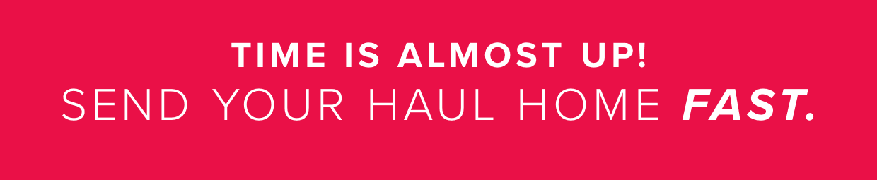 Time is almost up! Send your haul home FAST.